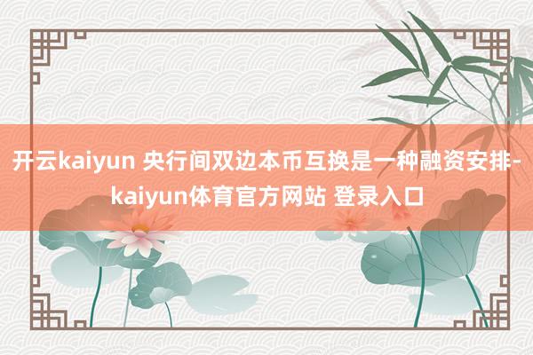 开云kaiyun 央行间双边本币互换是一种融资安排-kaiyun体育官方网站 登录入口