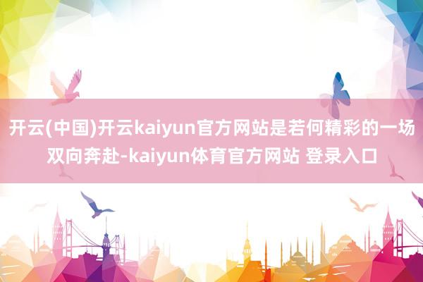 开云(中国)开云kaiyun官方网站是若何精彩的一场双向奔赴-kaiyun体育官方网站 登录入口