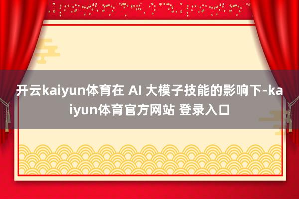 开云kaiyun体育在 AI 大模子技能的影响下-kaiyun体育官方网站 登录入口