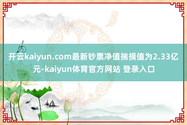 开云kaiyun.com最新钞票净值揣摸值为2.33亿元-kaiyun体育官方网站 登录入口