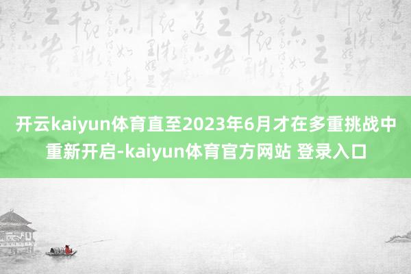 开云kaiyun体育直至2023年6月才在多重挑战中重新开启-kaiyun体育官方网站 登录入口