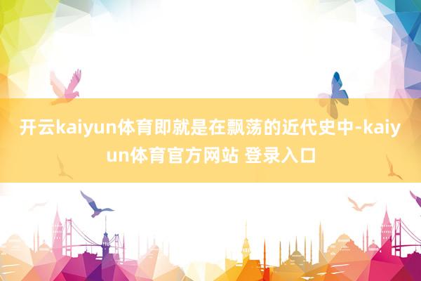 开云kaiyun体育即就是在飘荡的近代史中-kaiyun体育官方网站 登录入口