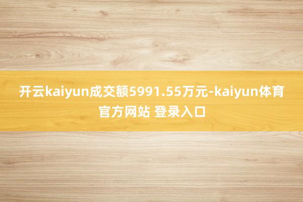 开云kaiyun成交额5991.55万元-kaiyun体育官方网站 登录入口