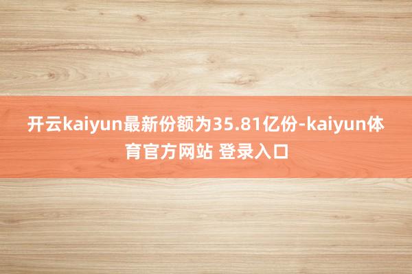 开云kaiyun最新份额为35.81亿份-kaiyun体育官方网站 登录入口