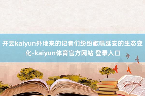 开云kaiyun外地来的记者们纷纷歌唱延安的生态变化-kaiyun体育官方网站 登录入口