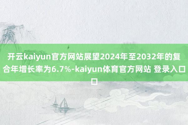 开云kaiyun官方网站展望2024年至2032年的复合年增长率为6.7%-kaiyun体育官方网站 登录入口