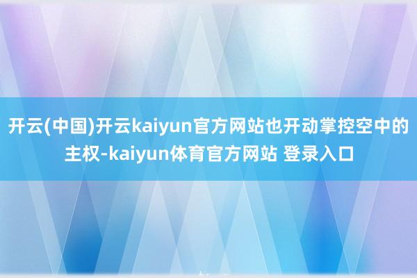 开云(中国)开云kaiyun官方网站也开动掌控空中的主权-kaiyun体育官方网站 登录入口