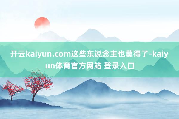 开云kaiyun.com这些东说念主也莫得了-kaiyun体育官方网站 登录入口