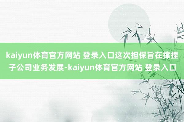 kaiyun体育官方网站 登录入口这次担保旨在撑捏子公司业务发展-kaiyun体育官方网站 登录入口