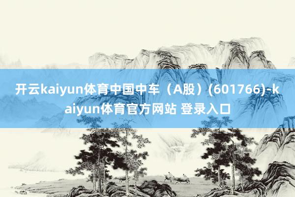 开云kaiyun体育中国中车（A股）(601766)-kaiyun体育官方网站 登录入口