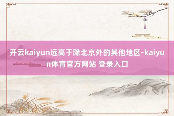 开云kaiyun远高于除北京外的其他地区-kaiyun体育官方网站 登录入口