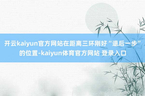 开云kaiyun官方网站在距离三环刚好“退后一步”的位置-kaiyun体育官方网站 登录入口