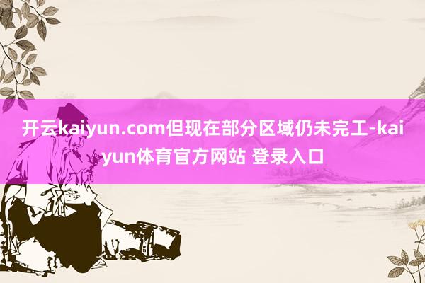 开云kaiyun.com但现在部分区域仍未完工-kaiyun体育官方网站 登录入口