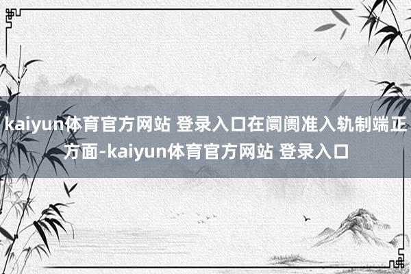 kaiyun体育官方网站 登录入口在阛阓准入轨制端正方面-kaiyun体育官方网站 登录入口