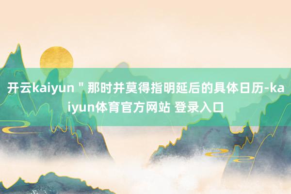 开云kaiyun＂那时并莫得指明延后的具体日历-kaiyun体育官方网站 登录入口