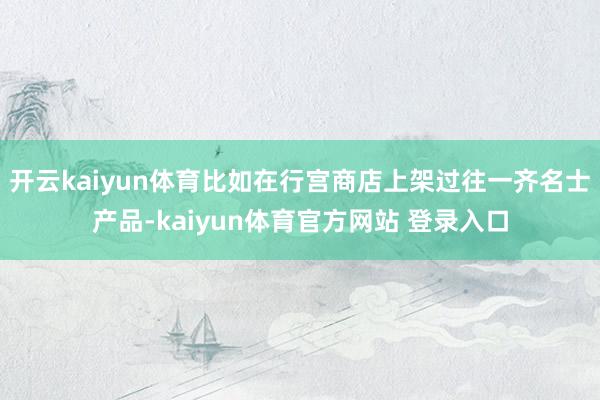 开云kaiyun体育比如在行宫商店上架过往一齐名士产品-kaiyun体育官方网站 登录入口