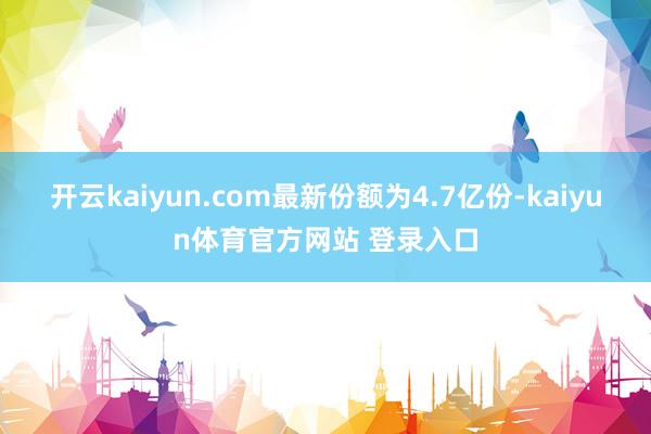 开云kaiyun.com最新份额为4.7亿份-kaiyun体育官方网站 登录入口