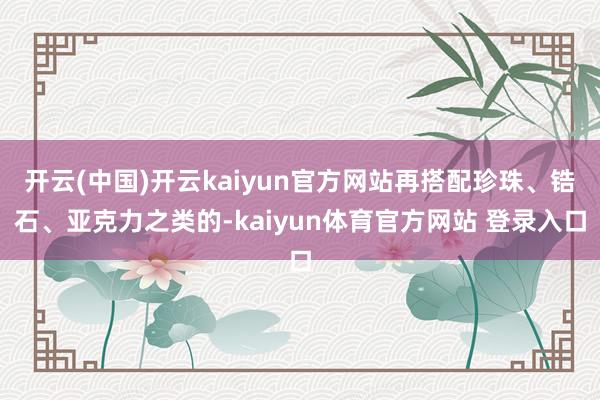 开云(中国)开云kaiyun官方网站再搭配珍珠、锆石、亚克力之类的-kaiyun体育官方网站 登录入口