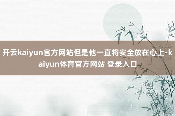 开云kaiyun官方网站但是他一直将安全放在心上-kaiyun体育官方网站 登录入口