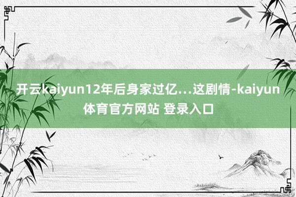 开云kaiyun12年后身家过亿…这剧情-kaiyun体育官方网站 登录入口