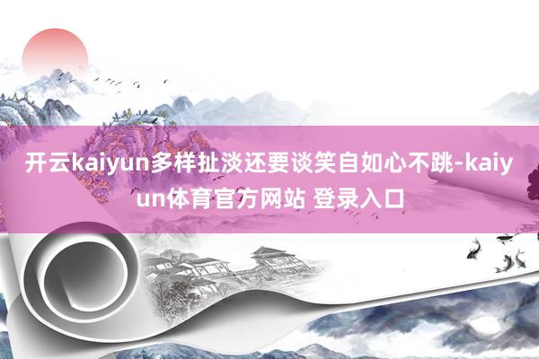 开云kaiyun多样扯淡还要谈笑自如心不跳-kaiyun体育官方网站 登录入口