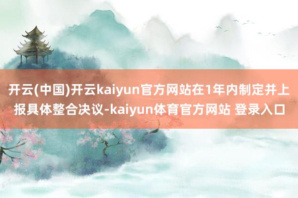 开云(中国)开云kaiyun官方网站在1年内制定并上报具体整合决议-kaiyun体育官方网站 登录入口