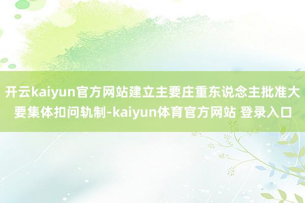 开云kaiyun官方网站建立主要庄重东说念主批准大要集体扣问轨制-kaiyun体育官方网站 登录入口