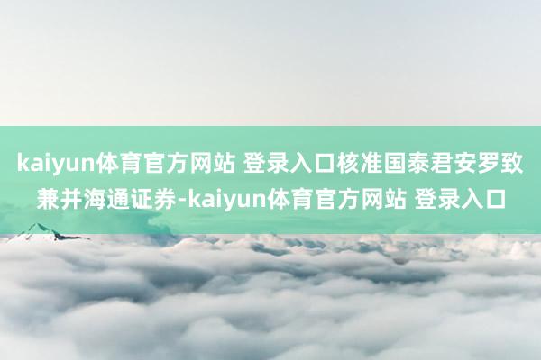 kaiyun体育官方网站 登录入口核准国泰君安罗致兼并海通证券-kaiyun体育官方网站 登录入口