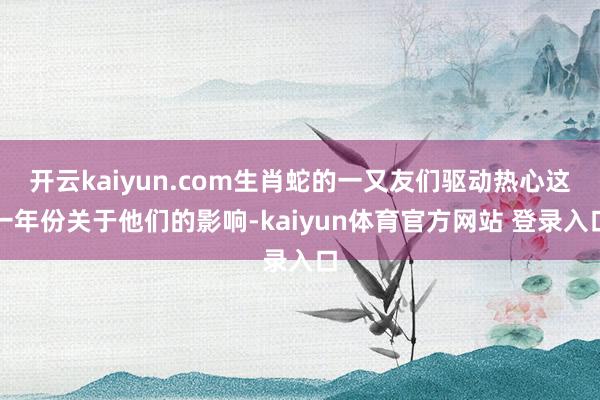 开云kaiyun.com生肖蛇的一又友们驱动热心这一年份关于他们的影响-kaiyun体育官方网站 登录入口