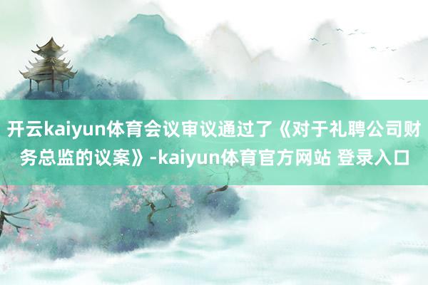 开云kaiyun体育会议审议通过了《对于礼聘公司财务总监的议案》-kaiyun体育官方网站 登录入口