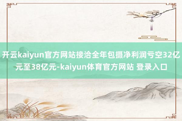 开云kaiyun官方网站接洽全年包摄净利润亏空32亿元至38亿元-kaiyun体育官方网站 登录入口