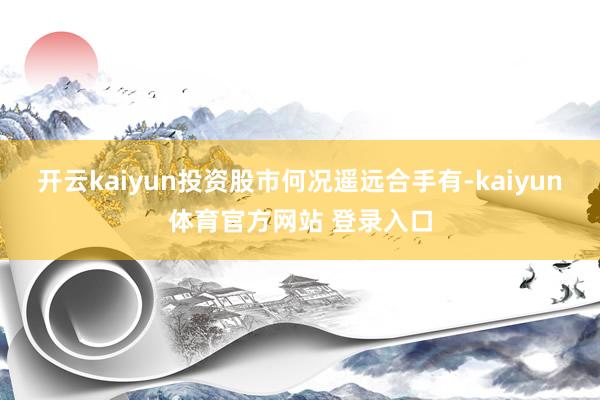 开云kaiyun投资股市何况遥远合手有-kaiyun体育官方网站 登录入口