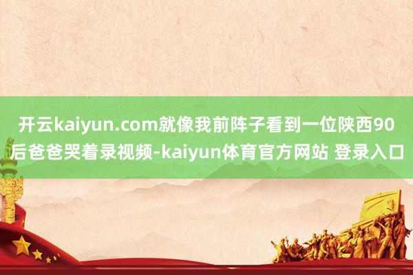 开云kaiyun.com就像我前阵子看到一位陕西90后爸爸哭着录视频-kaiyun体育官方网站 登录入口