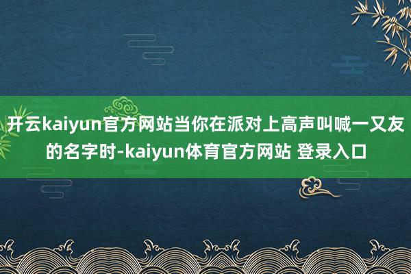 开云kaiyun官方网站当你在派对上高声叫喊一又友的名字时-kaiyun体育官方网站 登录入口