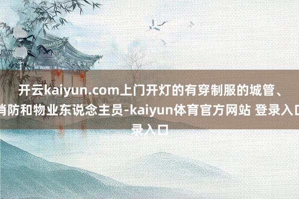 开云kaiyun.com上门开灯的有穿制服的城管、消防和物业东说念主员-kaiyun体育官方网站 登录入口