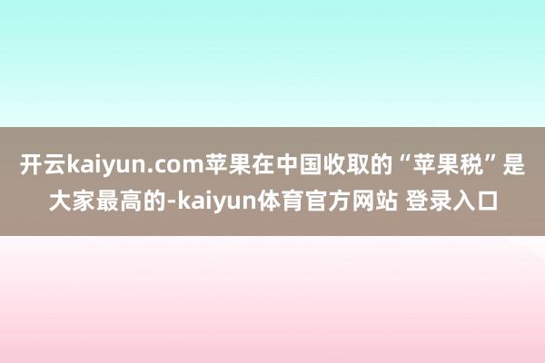 开云kaiyun.com苹果在中国收取的“苹果税”是大家最高的-kaiyun体育官方网站 登录入口