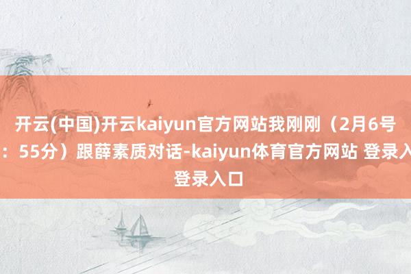 开云(中国)开云kaiyun官方网站我刚刚（2月6号17：55分）跟薛素质对话-kaiyun体育官方网站 登录入口