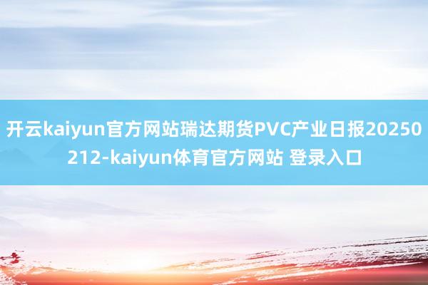 开云kaiyun官方网站瑞达期货PVC产业日报20250212-kaiyun体育官方网站 登录入口