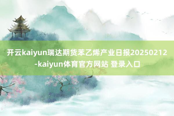 开云kaiyun瑞达期货苯乙烯产业日报20250212-kaiyun体育官方网站 登录入口