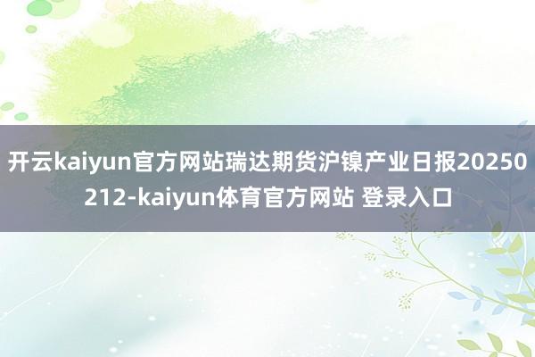 开云kaiyun官方网站瑞达期货沪镍产业日报20250212-kaiyun体育官方网站 登录入口