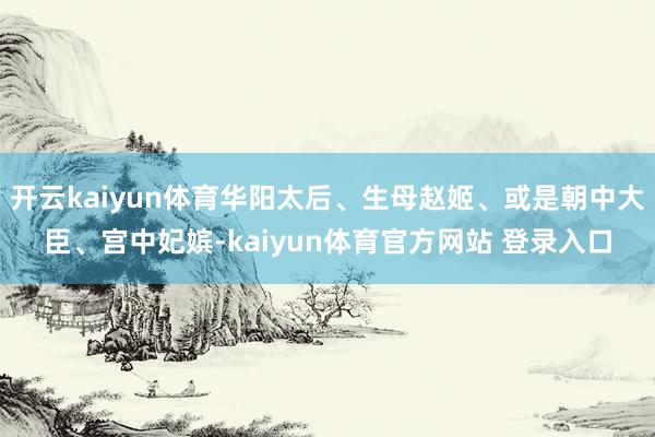 开云kaiyun体育华阳太后、生母赵姬、或是朝中大臣、宫中妃嫔-kaiyun体育官方网站 登录入口