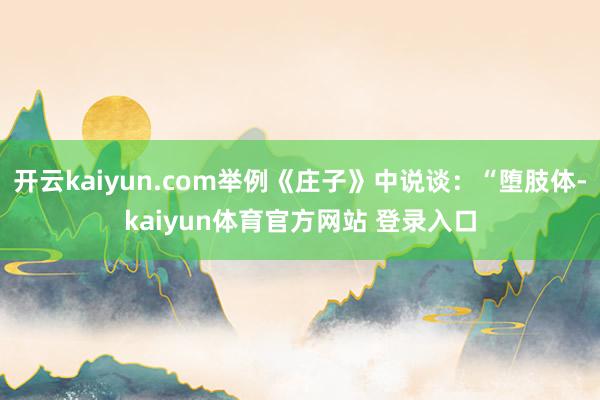 开云kaiyun.com举例《庄子》中说谈：“堕肢体-kaiyun体育官方网站 登录入口