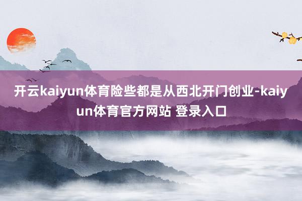 开云kaiyun体育险些都是从西北开门创业-kaiyun体育官方网站 登录入口