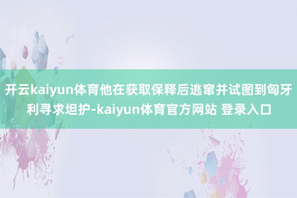 开云kaiyun体育他在获取保释后逃窜并试图到匈牙利寻求坦护-kaiyun体育官方网站 登录入口