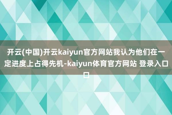 开云(中国)开云kaiyun官方网站我认为他们在一定进度上占得先机-kaiyun体育官方网站 登录入口