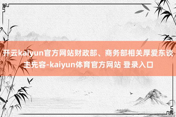开云kaiyun官方网站财政部、商务部相关厚爱东谈主先容-kaiyun体育官方网站 登录入口
