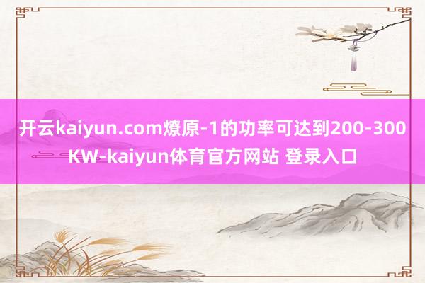 开云kaiyun.com燎原-1的功率可达到200-300KW-kaiyun体育官方网站 登录入口