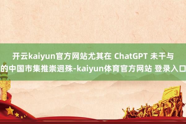 开云kaiyun官方网站尤其在 ChatGPT 未干与的中国市集推崇迥殊-kaiyun体育官方网站 登录入口