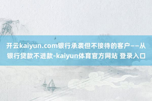 开云kaiyun.com银行承袭但不接待的客户——从银行贷款不进款-kaiyun体育官方网站 登录入口