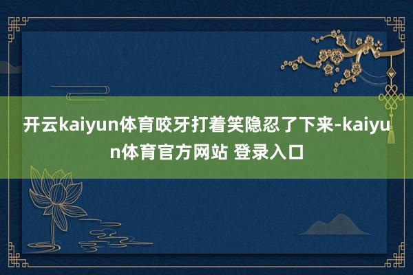 开云kaiyun体育咬牙打着笑隐忍了下来-kaiyun体育官方网站 登录入口